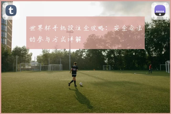 世界杯手机投注全攻略：安全合法的参与方式详解