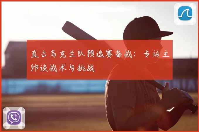 直击乌克兰队预选赛备战:专访主帅谈战术与挑战