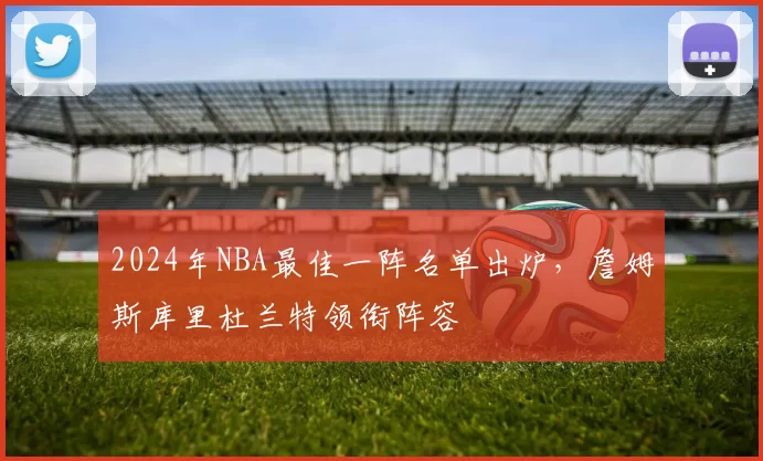2024年NBA最佳一阵名单出炉，詹姆斯库里杜兰特领衔阵容