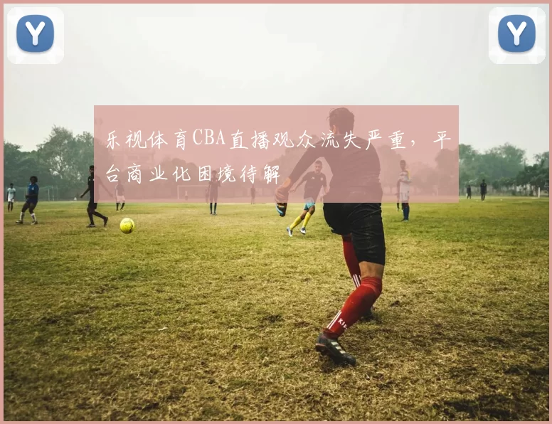 乐视体育CBA直播观众流失严重，平台商业化困境待解