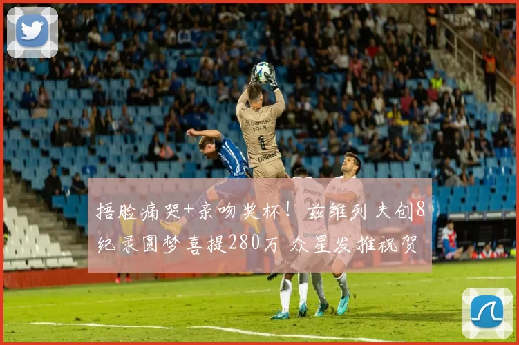 捂脸痛哭+亲吻奖杯!兹维列夫创8纪录圆梦喜提280万 众星发推祝贺