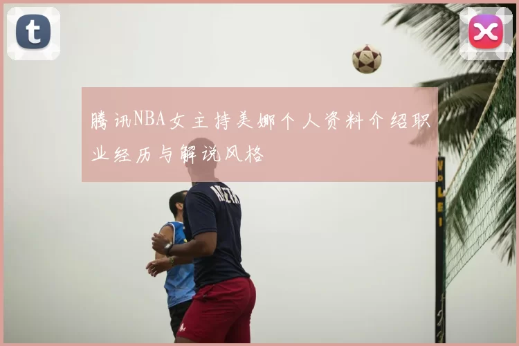 腾讯NBA女主持美娜个人资料介绍职业经历与解说风格