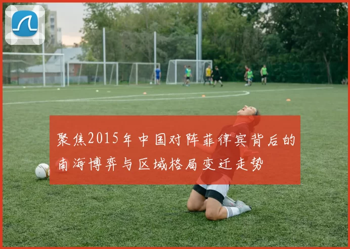 聚焦2015年中国对阵菲律宾背后的南海博弈与区域格局变迁走势