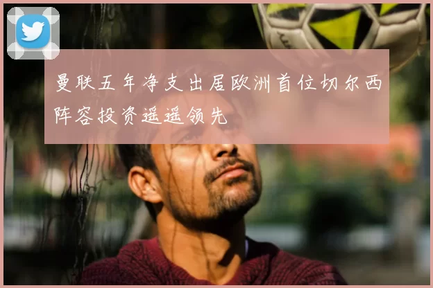 曼联五年净支出居欧洲首位切尔西阵容投资遥遥领先