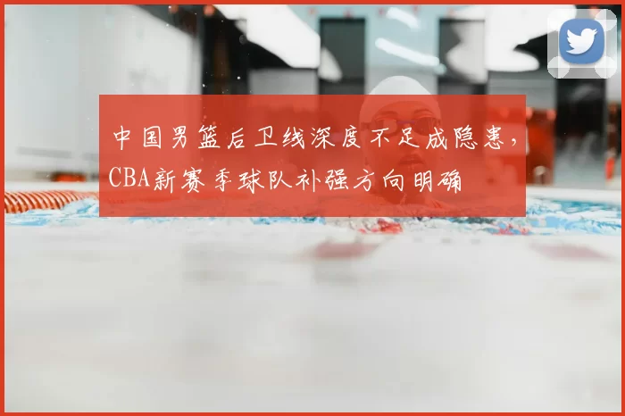 中国男篮后卫线深度不足成隐患，CBA新赛季球队补强方向明确