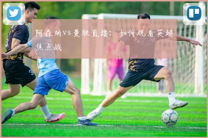 阿森纳vs曼联直播：如何观看英超焦点战