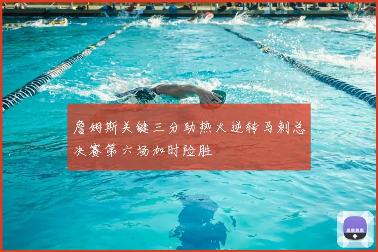詹姆斯关键三分助热火逆转马刺总决赛第六场加时险胜