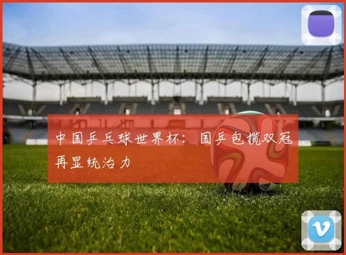 中国乒乓球世界杯：国乒包揽双冠再显统治力
