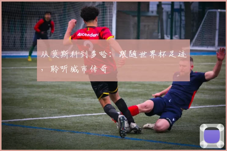 从莫斯科到多哈:跟随世界杯足迹,聆听城市传奇