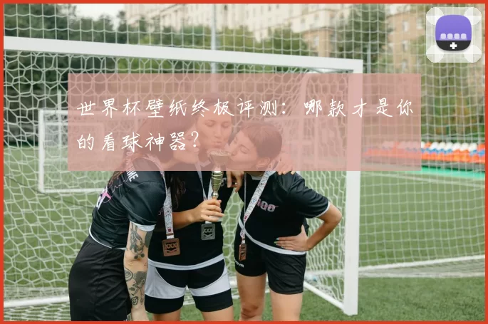 世界杯壁纸终极评测：哪款才是你的看球神器？
