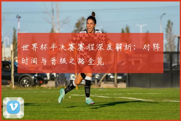 世界杯半决赛赛程深度解析:对阵时间与晋级之路全览