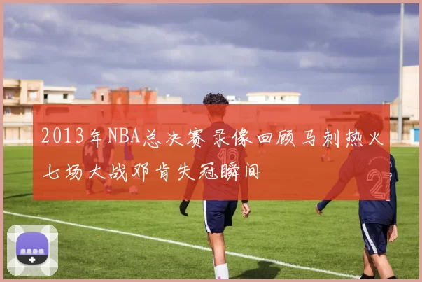 2013年NBA总决赛录像回顾马刺热火七场大战邓肯失冠瞬间