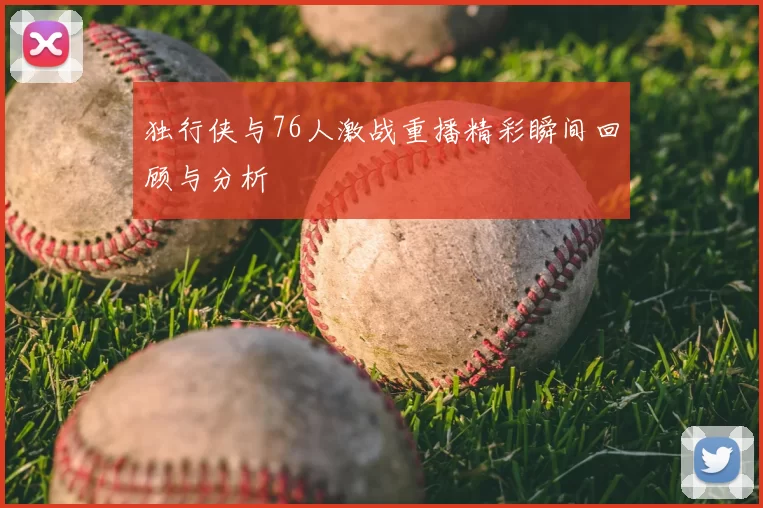 独行侠与76人激战重播精彩瞬间回顾与分析