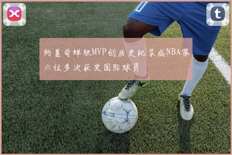 约基奇蝉联MVP创历史纪录成NBA第六位多次获奖国际球员