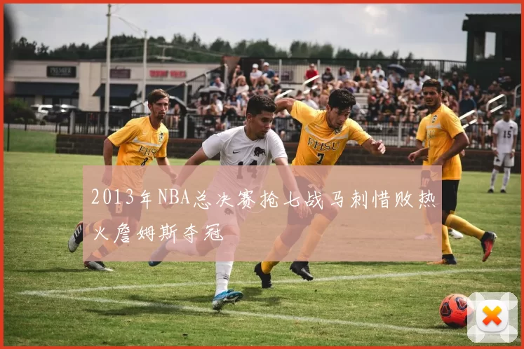 2013年NBA总决赛抢七战马刺惜败热火詹姆斯夺冠