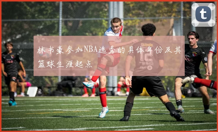林书豪参加NBA选秀的具体年份及其篮球生涯起点