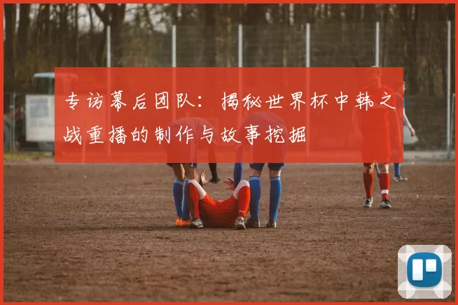 专访幕后团队：揭秘世界杯中韩之战重播的制作与故事挖掘