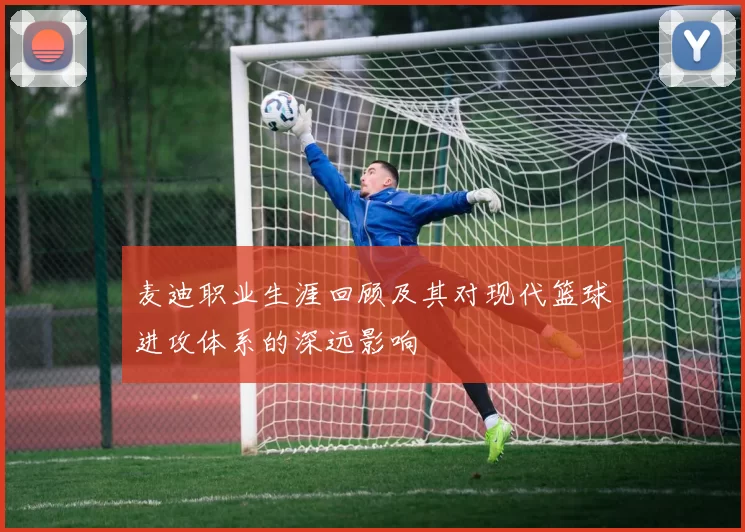 麦迪职业生涯回顾及其对现代篮球进攻体系的深远影响