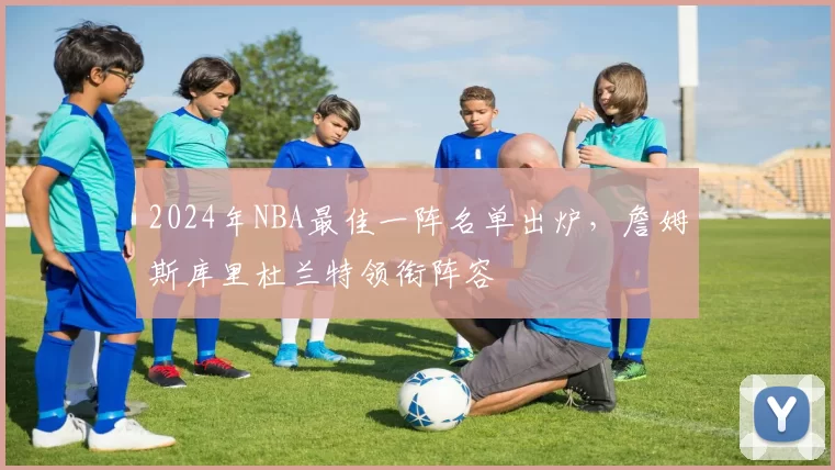 2024年NBA最佳一阵名单出炉,詹姆斯库里杜兰特领衔阵容