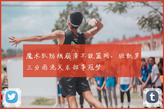魔术队防线崩溃不敌篮网,班凯罗三分雨浇灭东部争冠梦