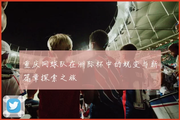 重庆网球队在洲际杯中的蜕变与新篇章探索之旅