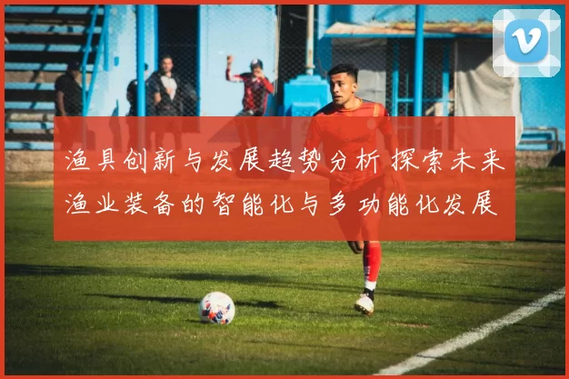 渔具创新与发展趋势分析 探索未来渔业装备的智能化与多功能化发展方向