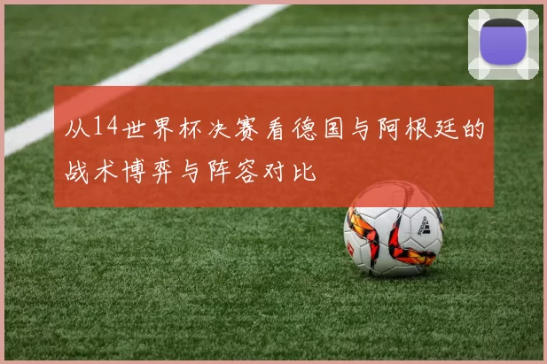 从14世界杯决赛看德国与阿根廷的战术博弈与阵容对比