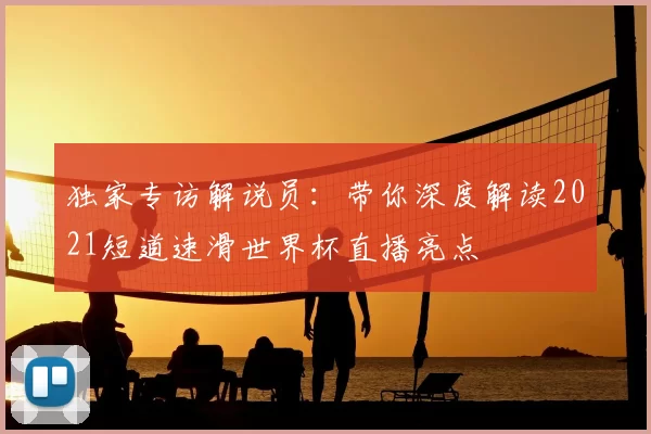 独家专访解说员:带你深度解读2021短道速滑世界杯直播亮点