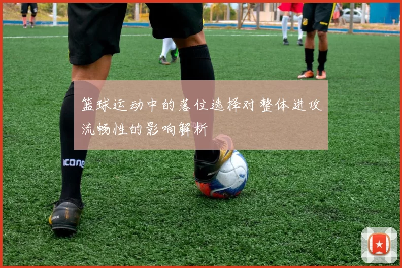篮球运动中的落位选择对整体进攻流畅性的影响解析