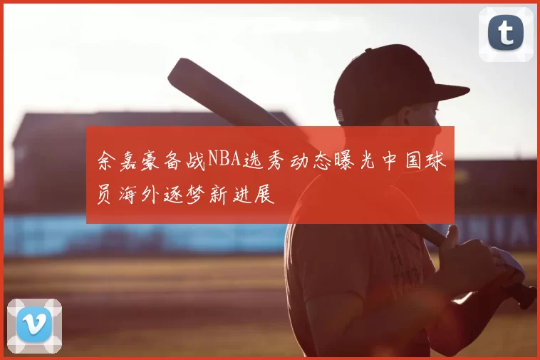 余嘉豪备战NBA选秀动态曝光中国球员海外逐梦新进展