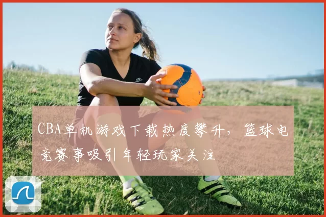 CBA单机游戏下载热度攀升，篮球电竞赛事吸引年轻玩家关注