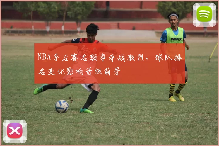 NBA季后赛名额争夺战激烈,球队排名变化影响晋级前景