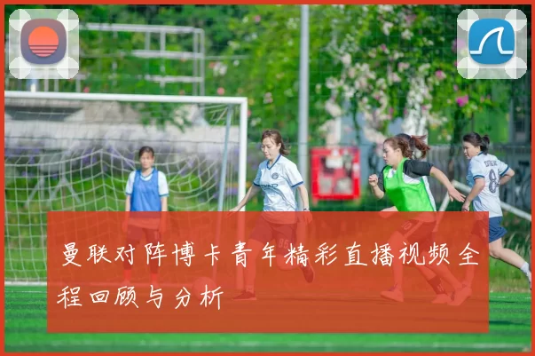 曼联对阵博卡青年精彩直播视频全程回顾与分析