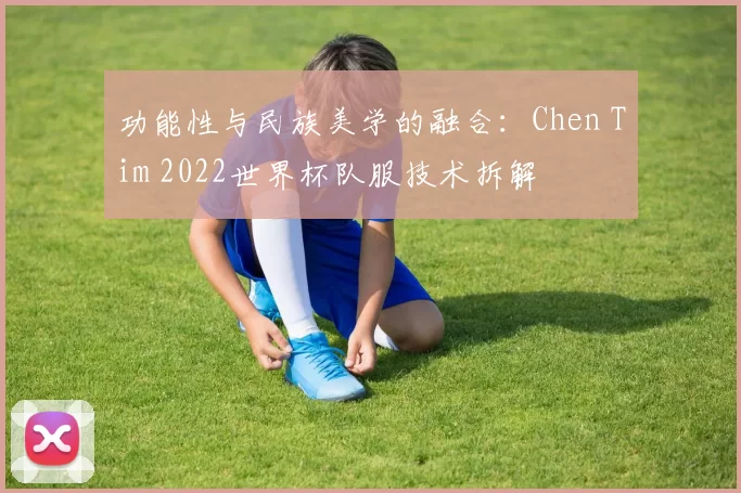 功能性与民族美学的融合:Chen Tim 2022世界杯队服技术拆解