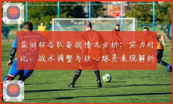 亚洲杯各队备战情况分析：实力对比、战术调整与核心球员表现解析