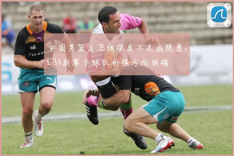 中国男篮后卫线深度不足成隐患，CBA新赛季球队补强方向明确
