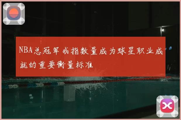 NBA总冠军戒指数量成为球星职业成就的重要衡量标准