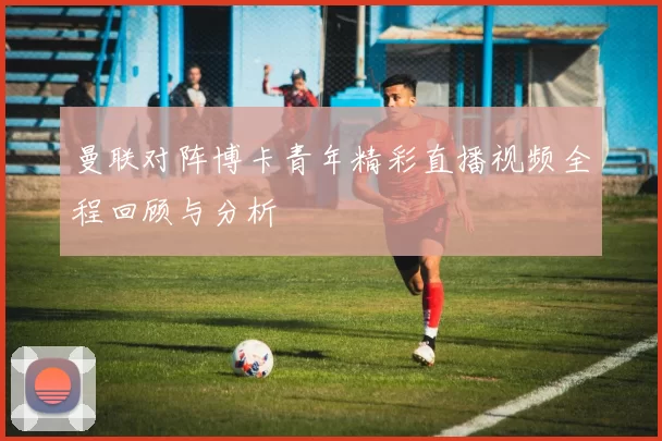 曼联对阵博卡青年精彩直播视频全程回顾与分析
