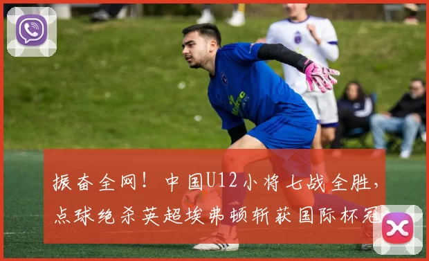 振奋全网!中国U12小将七战全胜,点球绝杀英超埃弗顿斩获国际杯冠军_决赛_梯队_亚洲杯