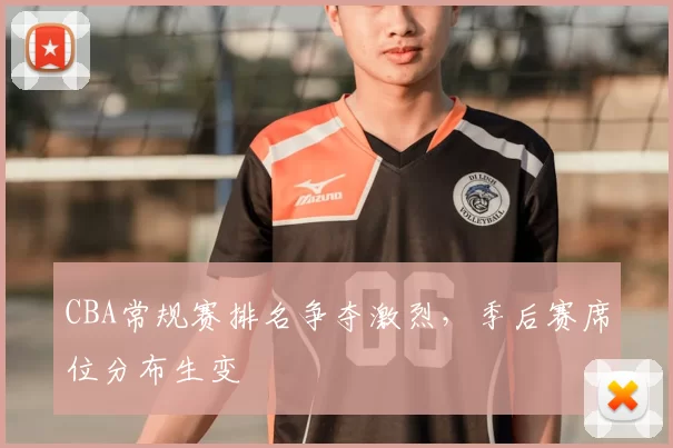 CBA常规赛排名争夺激烈，季后赛席位分布生变