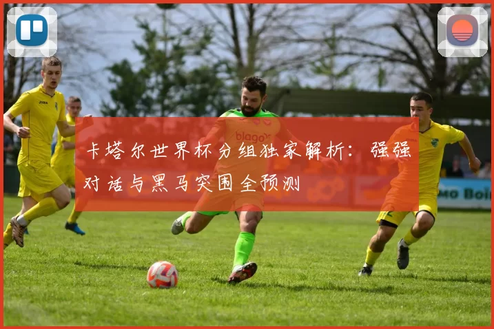 卡塔尔世界杯分组独家解析:强强对话与黑马突围全预测