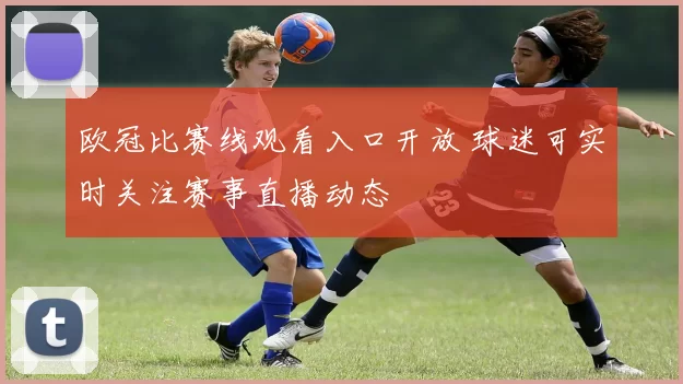 欧冠比赛线观看入口开放 球迷可实时关注赛事直播动态