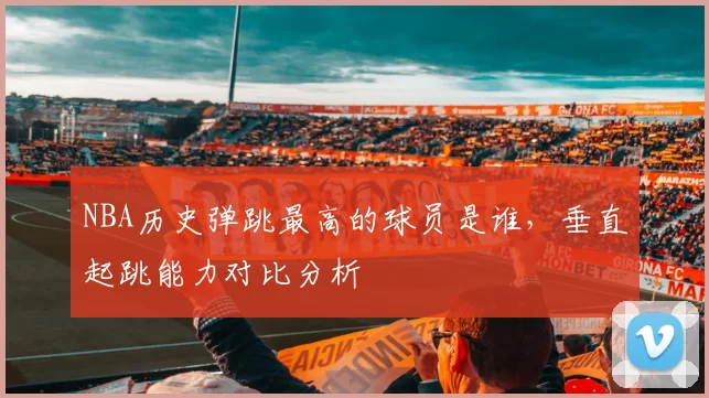 NBA历史弹跳最高的球员是谁,垂直起跳能力对比分析