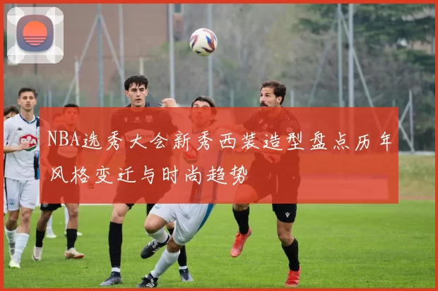 NBA选秀大会新秀西装造型盘点历年风格变迁与时尚趋势