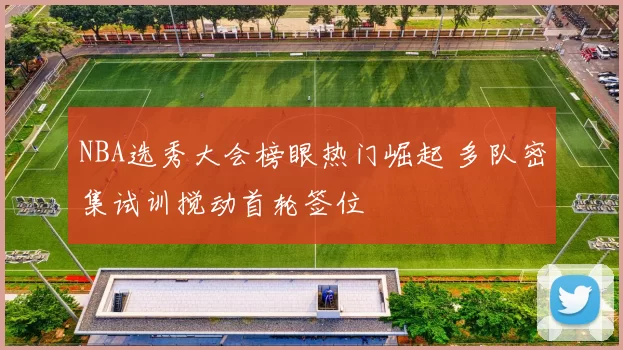 NBA选秀大会榜眼热门崛起 多队密集试训搅动首轮签位