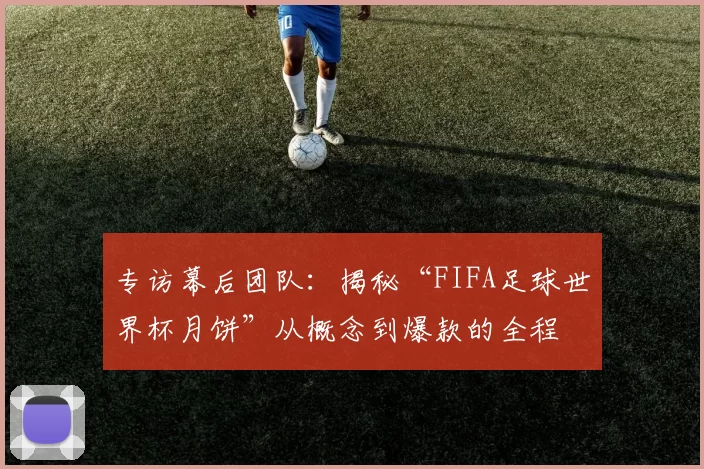 专访幕后团队:揭秘“FIFA足球世界杯月饼”从概念到爆款的全程