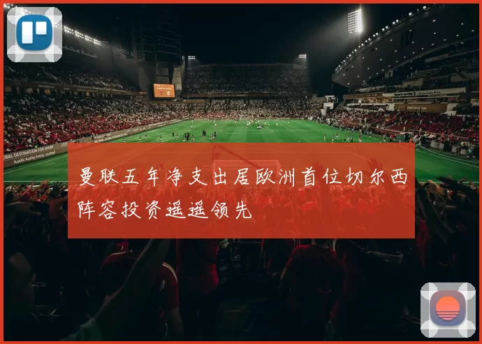 曼联五年净支出居欧洲首位切尔西阵容投资遥遥领先