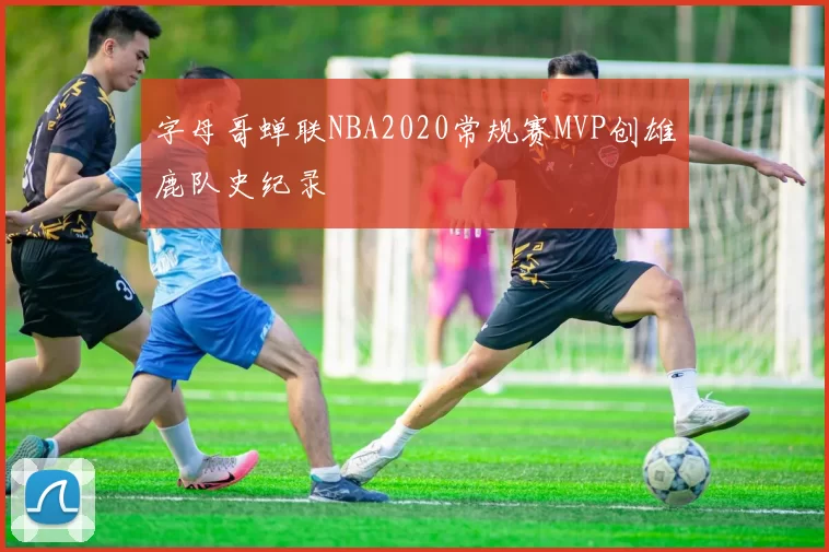 字母哥蝉联NBA2020常规赛MVP创雄鹿队史纪录