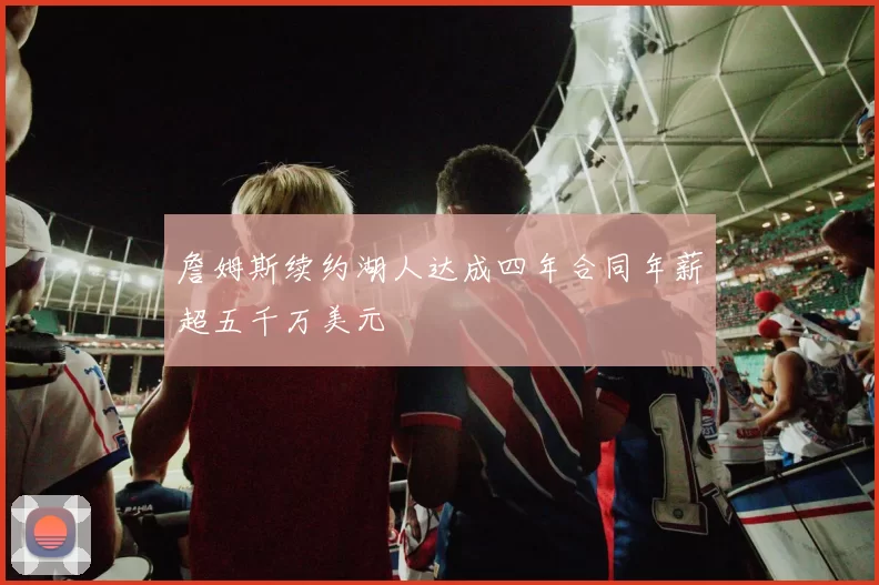 詹姆斯续约湖人达成四年合同年薪超五千万美元