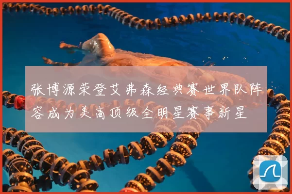 张博源荣登艾弗森经典赛世界队阵容成为美高顶级全明星赛事新星